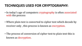 TECHNIQUES USED FOR CRYPTOGRAPHY:
• In today’s age of computers cryptography is often associated
with the process
• Where plain text is converted to cipher text which decode by
receiver only , this process is known as encryption.
• The process of conversion of cipher text to plain text this is
known as decryption.
 