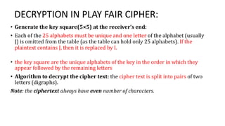 DECRYPTION IN PLAY FAIR CIPHER:
• Generate the key square(5×5) at the receiver’s end:
• Each of the 25 alphabets must be unique and one letter of the alphabet (usually
J) is omitted from the table (as the table can hold only 25 alphabets). If the
plaintext contains J, then it is replaced by I.
• the key square are the unique alphabets of the key in the order in which they
appear followed by the remaining letters
• Algorithm to decrypt the cipher text: the cipher text is split into pairs of two
letters (digraphs).
Note: the ciphertext always have even number of characters.
 