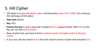5. Hill Cipher
• Hill cipher is a poly alphabetic cipher introduced by Lester Hill in 1929. Let us discuss
the technique of hill cipher.
• Plain text: Binary
• Key: HILL
• Choose the key in such a way that it always forms a square matrix. With HILL as the
key, we can form a 2×2 matrix.
• Now, of plain text, you have to form a column vector of length similar to the key
matrix.
• In our case, the key matrix is 2×2 then the column vectors of plain text would be 2×1.
 