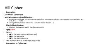 Hill Cipher
• Encryption:
1Key Matrix Generation:
2Matrix Representation of Plaintext:
• Convert the plaintext into a numerical equivalent, mapping each letter to its position in the alphabet (e.g.,
A=0, B=1, ..., Z=25).
• Arrange the numerical values into a column matrix of size n x 1.
• Matrix Multiplication:
• Multiply the key matrix with the plaintext matrix.
• ��C=K×P
• Where:
• �C is the resulting matrix (cipher text),
• �K is the key matrix,
• �P is the plaintext matrix.
• The multiplication is performed modulo 26.
• Conversion to Cipher text:
 