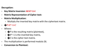 Decryption:
• Key Matrix Inversion: kX k^-1=I
• Matrix Representation of Cipher text:
• Matrix Multiplication:
• Multiply the inverted key matrix with the ciphertext matrix.
• �P=K^-1×C
• Where:
• �P is the resulting matrix (plaintext),
• �K^−1 is the inverted key matrix,
• �C is the cipher text matrix.
• The multiplication is performed modulo 26.
• Conversion to Plaintext:
 