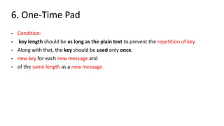 6. One-Time Pad
• Condition:
• key length should be as long as the plain text to prevent the repetition of key.
• Along with that, the key should be used only once.
• new key for each new message and
• of the same length as a new message.
 