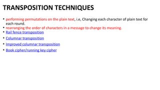 TRANSPOSITION TECHNIQUES
• performing permutations on the plain text, i.e, Changing each character of plain text for
each round.
• rearranging the order of characters in a message to change its meaning.
• Rail fence transposition
• Columnar transposition
• Improved columnar transposition
• Book cipher/running key cipher
 