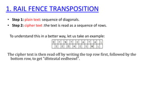1. RAIL FENCE TRANSPOSITION
• Step 1: plain text: sequence of diagonals.
• Step 2: cipher text :the text is read as a sequence of rows.
To understand this in a better way, let us take an example:
The cipher text is then read off by writing the top row first, followed by the
bottom row, to get "dfnteatal eedheswl".
 