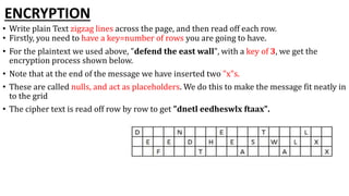 ENCRYPTION
• Write plain Text zigzag lines across the page, and then read off each row.
• Firstly, you need to have a key=number of rows you are going to have.
• For the plaintext we used above, "defend the east wall", with a key of 3, we get the
encryption process shown below.
• Note that at the end of the message we have inserted two "x"s.
• These are called nulls, and act as placeholders. We do this to make the message fit neatly in
to the grid
• The cipher text is read off row by row to get "dnetl eedheswlx ftaax".
 