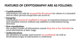 FEATURES OF CRYPTOGRAPHY ARE AS FOLLOWS:
• Confidentiality:
information can only be accessed by the person for whom it is intended
and no other person except him can access it.
• Integrity:
information cannot be modified in storage or transition between sender
and intended receiver without any addition to information being
detected.
• Non-repudiation:
the creator/sender of information cannot deny his or her intention to
send information at later stage.
• Authentication:
the identities of sender and receiver are confirmed. As well as
destination/origin of information is confirmed.
 
