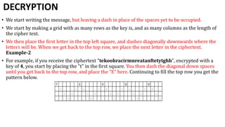 DECRYPTION
• We start writing the message, but leaving a dash in place of the spaces yet to be occupied.
• We start by making a grid with as many rows as the key is, and as many columns as the length of
the cipher text.
• We then place the first letter in the top left square, and dashes diagonally downwards where the
letters will be. When we get back to the top row, we place the next letter in the ciphertext.
Example-2
• For example, if you receive the ciphertext "tekoohracirmnreatanftetytghh", encrypted with a
key of 4, you start by placing the "t" in the first square. You then dash the diagonal down spaces
until you get back to the top row, and place the "E" here. Continuing to fill the top row you get the
pattern below.
 