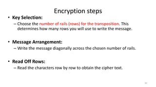 Encryption steps
• Key Selection:
– Choose the number of rails (rows) for the transposition. This
determines how many rows you will use to write the message.
• Message Arrangement:
– Write the message diagonally across the chosen number of rails.
• Read Off Rows:
– Read the characters row by row to obtain the cipher text.
62
 