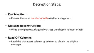 Decryption Steps:
• Key Selection:
– Choose the same number of rails used for encryption.
• Message Reconstruction:
– Write the ciphertext diagonally across the chosen number of rails.
• Read Off Columns:
– Read the characters column by column to obtain the original
message.
63
 