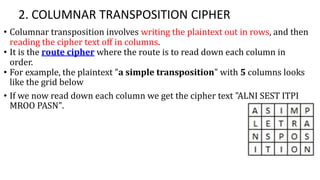 2. COLUMNAR TRANSPOSITION CIPHER
• Columnar transposition involves writing the plaintext out in rows, and then
reading the cipher text off in columns.
• It is the route cipher where the route is to read down each column in
order.
• For example, the plaintext "a simple transposition" with 5 columns looks
like the grid below
• If we now read down each column we get the cipher text "ALNI SEST ITPI
MROO PASN".
 