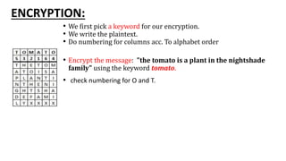 ENCRYPTION:
• We first pick a keyword for our encryption.
• We write the plaintext.
• Do numbering for columns acc. To alphabet order
• Encrypt the message: "the tomato is a plant in the nightshade
family" using the keyword tomato.
• check numbering for O and T.
 