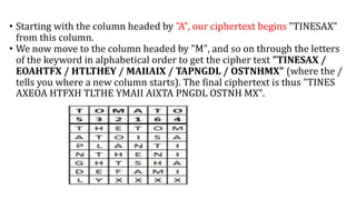 • Starting with the column headed by "A", our ciphertext begins "TINESAX"
from this column.
• We now move to the column headed by "M", and so on through the letters
of the keyword in alphabetical order to get the cipher text "TINESAX /
EOAHTFX / HTLTHEY / MAIIAIX / TAPNGDL / OSTNHMX" (where the /
tells you where a new column starts). The final ciphertext is thus "TINES
AXEOA HTFXH TLTHE YMAII AIXTA PNGDL OSTNH MX".
 