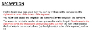 DECRYPTION
• Firstly, if nulls have been used, then you start by writing out the keyword and the
alphabetical order of the letters of the keyword.
• You must then divide the length of the ciphertext by the length of the keyword.
• The answer to this is the number of rows you need to add to the grid. You then write the
ciphertext down the first column until you reach the last row. The next letter becomes
the first letter in the second column (by the alphabetical order of the keyword), and so
on.
 