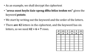 • As an example, we shall decrypt the ciphertext
• "aresa sxost heylo iiaie xpeng dllta htfax tenhm wx" given the
keyword potato.
• We start by writing out the keyword and the order of the letters.
• There are 42 letters in the ciphertext, and the keyword has six
letters, so we need 42 ÷ 6 = 7 rows.
 