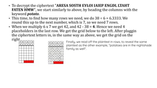 • To decrypt the ciphertext "ARESA SOSTH EYLOI IAIEP ENGDL LTAHT
FATEN HMW", we start similarly to above, by heading the columns with the
keyword potato.
• This time, to find how many rows we need, we do 38 ÷ 6 = 6.3333. We
round this up to the next number, which is 7, so we need 7 rows.
• When we multiply 6 x 7 we get 42, and 42 - 38 = 4. Hence we need 4
placeholders in the last row. We get the grid below to the left. After pluggin
the ciphertext letters in, in the same way as above, we get the grid on the
right.
Finally, we read off the plaintext in rows, to reveal the same
plaintext as the other example, "potatoes are in the nightshade
family as well".
 