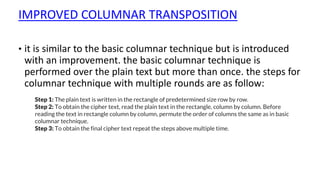 IMPROVED COLUMNAR TRANSPOSITION
• it is similar to the basic columnar technique but is introduced
with an improvement. the basic columnar technique is
performed over the plain text but more than once. the steps for
columnar technique with multiple rounds are as follow:
Step 1: The plain text is written in the rectangle of predetermined size row by row.
Step 2: To obtain the cipher text, read the plain text in the rectangle, column by column. Before
reading the text in rectangle column by column, permute the order of columns the same as in basic
columnar technique.
Step 3: To obtain the final cipher text repeat the steps above multiple time.
 