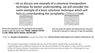 • let us discuss one example of a columnar transposition
technique for better understanding. we will consider the
same example of a basic columnar technique which will
help in understanding the complexity of the method:
We put the plaintext into the grid below the keyword
tomato to get the cipher text "TINES AXEOA HTFXH
TLTHE YMAII AIXTA PNGDL OSTNH MX"
We now write the cipher text retrieved from the grid
to the left in the grid in rows as if it was the plaintext.
After this double transposition, we get the cipher text "EATMX DHNOH YIGNI EXEAN TATTI AOXTX FHIPS SHLAT LM".
This double transposition increases the security of the cipher significantly. It could also be
implemented with a different keyword for the second iteration of the cipher. In fact, until the invention
of the VIC Cipher, Double Transposition was seen as the most secure cipher for a field agent to use
reliably under difficult circumstances.
 
