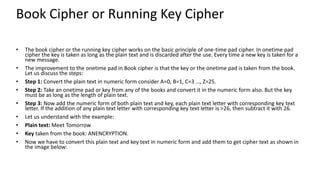 Book Cipher or Running Key Cipher
• The book cipher or the running key cipher works on the basic principle of one-time pad cipher. In onetime pad
cipher the key is taken as long as the plain text and is discarded after the use. Every time a new key is taken for a
new message.
• The improvement to the onetime pad in Book cipher is that the key or the onetime pad is taken from the book.
Let us discuss the steps:
• Step 1: Convert the plain text in numeric form consider A=0, B=1, C=3 …, Z=25.
• Step 2: Take an onetime pad or key from any of the books and convert it in the numeric form also. But the key
must be as long as the length of plain text.
• Step 3: Now add the numeric form of both plain text and key, each plain text letter with corresponding key text
letter. If the addition of any plain text letter with corresponding key text letter is >26, then subtract it with 26.
• Let us understand with the example:
• Plain text: Meet Tomorrow
• Key taken from the book: ANENCRYPTION.
• Now we have to convert this plain text and key text in numeric form and add them to get cipher text as shown in
the image below:
 