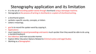 Stenography application and its limitation
• It is the act of recording spoken words through shorthand using a stenotype machine.
• Stenography is the process of writing in shorthand or a system of shorthand writing.
• a shorthand system:
• symbols->specific sounds, concepts, or letters
• Letters->meanings.
• goal is to record the spoken word by copying it.
• Applications:
• court reporters to record proceedings and events much quicker than they would be able to do using
a standard keyboard.
• less laborious and more accurate manner.
• Explore Other Education Options Related to Criminal Justice and Legal Studies
• Working as a Stenographer.
76
 
