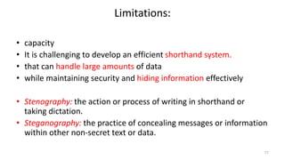 Limitations:
• capacity
• It is challenging to develop an efficient shorthand system.
• that can handle large amounts of data
• while maintaining security and hiding information effectively
• Stenography: the action or process of writing in shorthand or
taking dictation.
• Steganography: the practice of concealing messages or information
within other non-secret text or data.
77
 