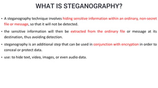 WHAT IS STEGANOGRAPHY?
• A steganography technique involves hiding sensitive information within an ordinary, non-secret
file or message, so that it will not be detected.
• the sensitive information will then be extracted from the ordinary file or message at its
destination, thus avoiding detection.
• steganography is an additional step that can be used in conjunction with encryption in order to
conceal or protect data.
• use: to hide text, video, images, or even audio data.
 