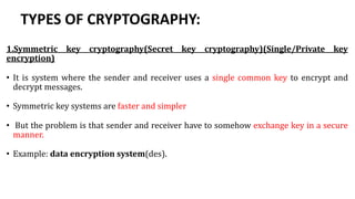 TYPES OF CRYPTOGRAPHY:
1.Symmetric key cryptography(Secret key cryptography)(Single/Private key
encryption)
• It is system where the sender and receiver uses a single common key to encrypt and
decrypt messages.
• Symmetric key systems are faster and simpler
• But the problem is that sender and receiver have to somehow exchange key in a secure
manner.
• Example: data encryption system(des).
 
