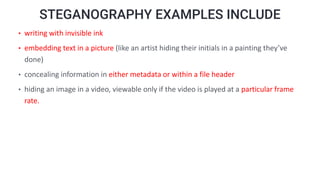 STEGANOGRAPHY EXAMPLES INCLUDE
• writing with invisible ink
• embedding text in a picture (like an artist hiding their initials in a painting they’ve
done)
• concealing information in either metadata or within a file header
• hiding an image in a video, viewable only if the video is played at a particular frame
rate.
 