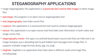 STEGANOGRAPHY APPLICATIONS
• image steganography: this application is a javascript tool used to hide images in other image
files
• openstego: this program is an open-source steganography tool
• xiao steganography: xiao hides secret files
• crypture: this application is a command-line tool used to conduct steganography
• noclue: this application is an open-source tool that hides text information in both video and
image carrier files
• steganography master: this app is an android-based open-source tool that can hide text in an
image and gives you a decoding tool to pull hidden text messages from image files. it
supports multiple image formats (bmp, jpg, ico, png)
• steghide: steghide is an application that hides data in different audio and image files,
including jpeg
 