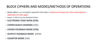BLOCK CIPHERS AND MODES/METHODS OF OPERATIONS
• block cipher is an encryption algorithm that takes a fixed size of input say b bits and produces a
ciphertext of b bits again.
• Input> b bits it can be divided further.
• ELECTRONIC CODE BOOK (ECB)
• CIPHER BLOCK CHAINING (CBC)
• CIPHER FEEDBACK MODE (CFB)
• OUTPUT FEEDBACK MODE (OFM)
• COUNTER MODE (CM)
 