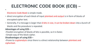 ELECTRONIC CODE BOOK (ECB) –
•
Electronic Code Book is simple mode.
• direct encryption of each block of input plaintext and output is in form of blocks of
encrypted cipher text.
• Generally, if a message is larger than b bits in size, it can be broken down into a bunch of
blocks and the procedure is repeated.
Advantages of using ECB –
•Parallel encryption of blocks of bits is possible, so it is faster.
•Simple way of the block cipher.
Disadvantages of using ECB –
•Prone to cryptanalysis since there is a direct relationship between plaintext and
ciphertext.
 
