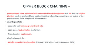 CIPHER BLOCK CHAINING –
•
previous cipher block is given as input to the next encryption algorithm after xor with the original
plaintext block. in a nutshell here, a cipher block is produced by encrypting an xor output of the
previous cipher block and present plaintext block.
• advantages of cbc –
∙ cbc works well for input greater than b bits.
∙ cbc is a good authentication mechanism.
∙ Protect against cryptanalysis.
• disadvantages of cbc –
∙ parallel encryption is not possible since every encryption requires a previous cipher.
 