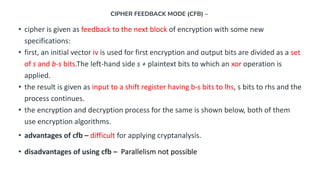 CIPHER FEEDBACK MODE (CFB) –
• cipher is given as feedback to the next block of encryption with some new
specifications:
• first, an initial vector iv is used for first encryption and output bits are divided as a set
of s and b-s bits.The left-hand side s + plaintext bits to which an xor operation is
applied.
• the result is given as input to a shift register having b-s bits to lhs, s bits to rhs and the
process continues.
• the encryption and decryption process for the same is shown below, both of them
use encryption algorithms.
• advantages of cfb – difficult for applying cryptanalysis.
• disadvantages of using cfb – Parallelism not possible
 