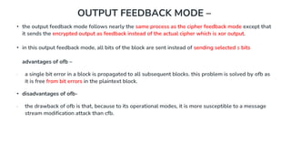 OUTPUT FEEDBACK MODE –
• the output feedback mode follows nearly the same process as the cipher feedback mode except that
it sends the encrypted output as feedback instead of the actual cipher which is xor output.
• in this output feedback mode, all bits of the block are sent instead of sending selected s bits
advantages of ofb –
∙ a single bit error in a block is propagated to all subsequent blocks. this problem is solved by ofb as
it is free from bit errors in the plaintext block.
• disadvantages of ofb-
∙ the drawback of ofb is that, because to its operational modes, it is more susceptible to a message
stream modification attack than cfb.
 