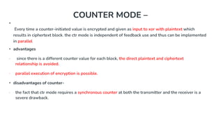 COUNTER MODE –
•
Every time a counter-initiated value is encrypted and given as input to xor with plaintext which
results in ciphertext block. the ctr mode is independent of feedback use and thus can be implemented
in parallel
• advantages
∙ since there is a different counter value for each block, the direct plaintext and ciphertext
relationship is avoided.
∙ parallel execution of encryption is possible.
• disadvantages of counter-
∙ the fact that ctr mode requires a synchronous counter at both the transmitter and the receiver is a
severe drawback.
 