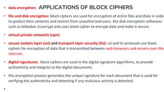 APPLICATIONS OF BLOCK CIPHERS
• data encryption:
• file and disk encryption: block ciphers are used for encryption of entire files and disks in order
to protect their contents and restrict from unauthorized users. the disk encryption softwares
such as bitlocker, truecrypt aslo uses block cipher to encrypt data and make it secure.
• virtual private networks (vpn):
• secure sockets layer (ssl) and transport layer security (tls): ssl and tls protocols use block
ciphers for encryption of data that is transmitted between web browsers and servers over the
internet..
• digital signatures: block ciphers are used in the digital signature algorithms, to provide
authenticity and integrity to the digital documents.
• this encryption process generates the unique signature for each document that is used for
verifying the authenticity and detecting if any malicious activity is detected.
•
 