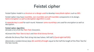 Feistel cipher
Feistel Cipher model is a structure or a design used to develop many block ciphers such as DES.
Feistel cipher may have invertible, non-invertible and self invertible components in its design.
Same encryption as well as decryption algorithm is used.
A separate key is used for each round. However same round keys are used for encryption as well as
decryption.
Feistel cipher algorithm
•Create a list of all the Plain Text characters.
•Convert the Plain Text to Ascii and then 8-bit binary format.
•Divide the binary Plain Text string into two halves: left half (L1)and right half (R1)
•Generate a random binary keys (K1 and K2) of length equal to the half the length of the Plain Text for
the two rounds.
96
 