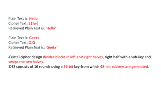 Plain Text is: Hello
Cipher Text: E1!w(
Retrieved Plain Text is: 'Hello’
Plain Text is: Geeks
Cipher Text: O;Q
Retrieved Plain Text is: 'Geeks'
•Feistel cipher design divides blocks in left and right halves, right half with a sub-key and
swaps the two halves.
•DES consists of 16 rounds using a 56-bit key from which 48- bit subkeys are generated.
 