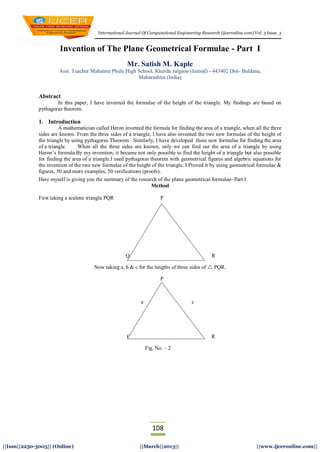 International Journal Of Computational Engineering Research (ijceronline.com) Vol. 3 Issue. 3
108
||Issn||2250-3005|| (Online) ||March||2013|| ||www.ijceronline.com||
Invention of The Plane Geometrical Formulae - Part I
Mr. Satish M. Kaple
Asst. Teacher Mahatma Phule High School, Kherda Jalgaon (Jamod) - 443402 Dist- Buldana,
Maharashtra (India)
Abstract
In this paper, I have invented the formulae of the height of the triangle. My findings are based on
pythagoras theorem.
1. Introduction
A mathematician called Heron invented the formula for finding the area of a triangle, when all the three
sides are known. From the three sides of a triangle, I have also invented the two new formulae of the height of
the triangle by using pythagoras Theorem . Similarly, I have developed these new formulae for finding the area
of a triangle. When all the three sides are known, only we can find out the area of a triangle by using
Heron’s formula.By my invention, it became not only possible to find the height of a triangle but also possible
for finding the area of a triangle.I used pythagoras theorem with geometrical figures and algebric equations for
the invention of the two new formulae of the height of the triangle. I Proved it by using geometrical formulae &
figures, 50 and more examples, 50 verifications (proofs).
Here myself is giving you the summary of the research of the plane geometrical formulae- Part I
Method
First taking a scalene triangle PQR P
Q Fig. No. -1 R
Now taking a, b & c for the lengths of three sides of  PQR.
P
a c
Q b R
Fig. No. – 2
 