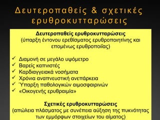 Δ ε υ τ ε ρ οπα θ ε ί ς & σ χ ε τ ι κ έ ς
ε ρ υ θ ρ ο κ υ τ τα ρ ώ σ ε ι ς
Δευτεροπαθείς ερυθροκυτταρώσεις
(ύπαρξη έντονου ερεθίσματος ερυθροποιητίνης και
επομένως ερυθροποιΐας)
 Διαμονή σε μεγάλο υψόμετρο
 Βαρείς καπνιστές
 Καρδιαγγειακά νοσήματα
 Χρόνια αναπνευστική ανεπάρκεια
 Ύπαρξη παθολογικών αιμοσφαιρινών
 «Οικογενής ερυθραιμία»
Σχετικές ερυθροκυτταρώσεις
(απώλεια πλάσματος με συνέπεια αύξηση της πυκνότητας
των εμμόρφων στοιχείων του αίματος)
 