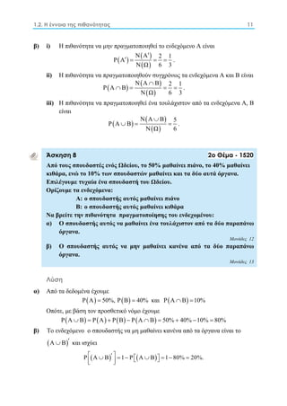 1.2. Η έννοια της πιθανότητας 11 
β) i) Η πιθανότητα να μην πραγματοποιηθεί το ενδεχόμενο Α είναι 
    
 
Ν Α P Α 2 1 
    . 
  
Ν Ω 6 3 
ii) Η πιθανότητα να πραγματοποιηθούν συγχρόνως τα ενδεχόμενα Α και Β είναι 
    
Ν Α  
Β P Α Β 
2 1     . 
  
Ν Ω 6 3 
iii) Η πιθανότητα να πραγματοποιηθεί ένα τουλάχιστον από τα ενδεχόμενα Α, Β 
είναι 
    
Ν Α  
Β P Α Β 
5    . 
  
Ν Ω 6 
Άσκηση 8 2ο Θέμα - 1520 
Από τους σπουδαστές ενός Ωδείου, το 50% μαθαίνει πιάνο, το 40% μαθαίνει 
κιθάρα, ενώ το 10% των σπουδαστών μαθαίνει και τα δύο αυτά όργανα. 
Επιλέγουμε τυχαία ένα σπουδαστή του Ωδείου. 
Ορίζουμε τα ενδεχόμενα: 
Α: ο σπουδαστής αυτός μαθαίνει πιάνο 
Β: ο σπουδαστής αυτός μαθαίνει κιθάρα 
Να βρείτε την πιθανότητα πραγματοποίησης του ενδεχομένου: 
α) Ο σπουδαστής αυτός να μαθαίνει ένα τουλάχιστον από τα δύο παραπάνω 
όργανα. 
Μονάδες 12 
β) Ο σπουδαστής αυτός να μην μαθαίνει κανένα από τα δύο παραπάνω 
όργανα. 
Μονάδες 13 
Λύση 
α) Από τα δεδομένα έχουμε 
PA  50%, PB  40% και PA B 10% 
Oπότε, με βάση τον προσθετικό νόμο έχουμε 
PA  B  PA  PB  PA B  50% 40%10%  80% 
β) Το ενδεχόμενο ο σπουδαστής να μη μαθαίνει κανένα από τα όργανα είναι το 
A B και ισχύει 
P A  B  1 P A  B 1 80%  20%.   
 