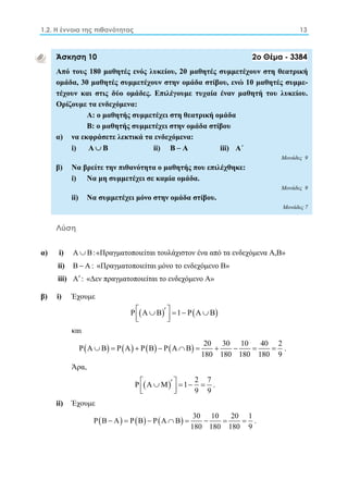 1.2. Η έννοια της πιθανότητας 13 
Άσκηση 10 2ο Θέμα - 3384 
Από τους 180 μαθητές ενός λυκείου, 20 μαθητές συμμετέχουν στη θεατρική 
ομάδα, 30 μαθητές συμμετέχουν στην ομάδα στίβου, ενώ 10 μαθητές συμμε- 
τέχουν και στις δύο ομάδες. Επιλέγουμε τυχαία έναν μαθητή του λυκείου. 
Ορίζουμε τα ενδεχόμενα: 
Α: ο μαθητής συμμετέχει στη θεατρική ομάδα 
Β: ο μαθητής συμμετέχει στην ομάδα στίβου 
α) να εκφράσετε λεκτικά τα ενδεχόμενα: 
i) Α Β ii) Β  Α iii) A΄ 
Μονάδες 9 
β) Να βρείτε την πιθανότητα ο μαθητής που επιλέχθηκε: 
i) Nα μη συμμετέχει σε καμία ομάδα. 
Μονάδες 9 
ii) Nα συμμετέχει μόνο στην ομάδα στίβου. 
Μονάδες 7 
Λύση 
α) i) A B:«Πραγματοποιείται τουλάχιστον ένα από τα ενδεχόμενα Α,Β» 
ii) B  A: «Πραγματοποιείται μόνο το ενδεχόμενο Β» 
iii) A : «Δεν πραγματοποιείται το ενδεχόμενο Α» 
β) i) Έχουμε 
PΑΒ  1 PΑΒ   
και 
PΑ Β PΑ PΒ PΑ Β 20 30 10 40 2 
          . 
180 180 180 180 9 
Άρα, 
P Α Μ 1 2 7 
         
9 9 
. 
ii) Έχουμε 
PB A PB PA B 30 10 20 1 
        . 
180 180 180 9 
 