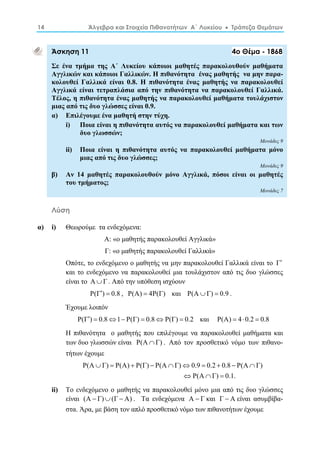 14 Άλγεβρα και Στοιχεία Πιθανοτήτων Α΄ Λυκείου  Τράπεζα Θεμάτων 
Άσκηση 11 4ο Θέμα - 1868 
Σε ένα τμήμα της Α΄ Λυκείου κάποιοι μαθητές παρακολουθούν μαθήματα 
Αγγλικών και κάποιοι Γαλλικών. Η πιθανότητα ένας μαθητής να μην παρα- 
κολουθεί Γαλλικά είναι 0.8. Η πιθανότητα ένας μαθητής να παρακολουθεί 
Αγγλικά είναι τετραπλάσια από την πιθανότητα να παρακολουθεί Γαλλικά. 
Τέλος, η πιθανότητα ένας μαθητής να παρακολουθεί μαθήματα τουλάχιστον 
μιας από τις δυο γλώσσες είναι 0.9. 
α) Επιλέγουμε ένα μαθητή στην τύχη. 
i) Ποια είναι η πιθανότητα αυτός να παρακολουθεί μαθήματα και των 
δυο γλωσσών; 
Μονάδες 9 
ii) Ποια είναι η πιθανότητα αυτός να παρακολουθεί μαθήματα μόνο 
μιας από τις δυο γλώσσες; 
Μονάδες 9 
β) Αν 14 μαθητές παρακολουθούν μόνο Αγγλικά, πόσοι είναι οι μαθητές 
του τμήματος; 
Μονάδες 7 
Λύση 
α) i) Θεωρούμε τα ενδεχόμενα: 
Α: «ο μαθητής παρακολουθεί Αγγλικά» 
Γ: «ο μαθητής παρακολουθεί Γαλλικά» 
Οπότε, το ενδεχόμενο ο μαθητής να μην παρακολουθεί Γαλλικά είναι το Γ 
και το ενδεχόμενο να παρακολουθεί μια τουλάχιστον από τις δυο γλώσσες 
είναι το ΑΓ . Από την υπόθεση ισχύουν 
P(Γ)  0.8 , P(A)  4P(Γ) και P(AΓ)  0.9 . 
Έχουμε λοιπόν 
P(Γ)  0.81 P(Γ)  0.8P(Γ)  0.2 και P(A)  40.2  0.8 
Η πιθανότητα ο μαθητής που επιλέγουμε να παρακολουθεί μαθήματα και 
των δυο γλωσσών είναι P(AΓ) . Από τον προσθετικό νόμο των πιθανο- 
τήτων έχουμε 
P(A  Γ)  P(A)  P(Γ)  P(A  Γ)  0.9  0.2  0.8  P(A  
Γ) 
P(A Γ) 0.1. 
   
ii) Το ενδεχόμενο ο μαθητής να παρακολουθεί μόνο μια από τις δυο γλώσσες 
είναι (Α  Γ)(Γ Α) . Τα ενδεχόμενα Α  Γ και Γ  Α είναι ασυμβίβα- 
στα. Άρα, με βάση τον απλό προσθετικό νόμο των πιθανοτήτων έχουμε 
 