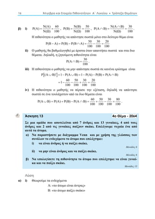 16 Άλγεβρα και Στοιχεία Πιθανοτήτων Α΄ Λυκείου  Τράπεζα Θεμάτων 
β) i) P(A) N(A) 60 
  , P(Β) N(Β) 50 
N(Ω) 100 
  , P(A Β) N(A Β) 30 
N(Ω) 100 
 
   . 
N(Ω) 100 
Η πιθανότητα ο μαθητής να απάντησε σωστά μόνο στο δεύτερο θέμα είναι 
P(Β  Α)  P(Β)  P(Β  Α)  50  30  
20 
100 100 100 
ii) Ο μαθητής θα βαθμολογηθεί με άριστα όταν απαντήσει σωστά και στα δυο 
θέματα. Δηλαδή, η ζητούμενη πιθανότητα είναι 
P(A Β) 30 
  . 
100 
iii) Η πιθανότητα ο μαθητής να μην απάντησε σωστά σε κανένα ερώτημα είναι 
P(Α  Β)    1  P(Α  Β)  1  P(A)  P(B)  P(Α  
Β) 
1 60 50 30 20 
     
100 100 100 100 
iv) Η πιθανότητα ο μαθητής να πέρασε την εξέταση, δηλαδή να απάντησε 
σωστά σε ένα τουλάχιστον από τα δυο θέματα είναι 
P(Α Β) P(A) P(B) P(Α Β) 60 50 30 80 
         . 
100 100 100 100 
Άσκηση 13 4ο Θέμα - 2064 
Σε μια ομάδα που αποτελείται από 7 άνδρες και 13 γυναίκες, 4 από τους 
άνδρες και 2 από τις γυναίκες παίζουν σκάκι. Επιλέγουμε τυχαία ένα από 
αυτά τα άτομα. 
α) Να παραστήσετε με διάγραμμα Venn και με χρήση της γλώσσας των 
συνόλων το ενδεχόμενο το άτομο που επιλέχτηκε: 
i) να είναι άνδρας ή να παίζει σκάκι. 
Μονάδες 6 
ii) να μην είναι άνδρας και να παίζει σκάκι. 
Μονάδες 6 
β) Να υπολογίσετε τη πιθανότητα το άτομο που επιλέχτηκε να είναι γυναί- 
κα και να παίζει σκάκι. 
Μονάδες 13 
Λύση 
α) i) Θεωρούμε τα ενδεχόμενα 
Α: «το άτομο είναι άντρας» 
Β: «το άτομο παίζει σκάκι» 
 