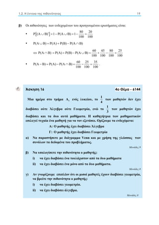 1.2. Η έννοια της πιθανότητας 19 
β) Οι πιθανότητες των ενδεχομένων του προηγουμένου ερωτήματος είναι: 
• P(A  B)    1  P(A  B)  1  80  
20 
100 100 
• P(AB)  P(A)  P(B)  P(AB) 
 P(AB)  P(A)  P(B)  P(A  B)  60  45  80  
25 
100 100 100 100 
• P(A B) P(A) P(A B) 60 25 35 
       . 
100 100 100 
Άσκηση 16 4ο Θέμα - 6144 
Μια ημέρα στο τμήμα 1 A ενός λυκείου, το 1 
4 
των μαθητών δεν έχει 
διαβάσει ούτε Άλγεβρα ούτε Γεωμετρία, ενώ το 1 
3 
των μαθητών έχει 
διαβάσει και τα δυο αυτά μαθήματα. Η καθηγήτρια των μαθηματικών 
επιλεγεί τυχαία ένα μαθητή για να τον εξετάσει. Ορίζουμε τα ενδεχόμενα: 
Α: Ο μαθητής έχει διαβάσει Άλγεβρα 
Γ: Ο μαθητής έχει διαβάσει Γεωμετρία 
α) Να παραστήσετε με διάγραμμα Venn και με χρήση της γλώσσας των 
συνόλων τα δεδομένα του προβλήματος. 
Μονάδες 9 
β) Να υπολογίσετε την πιθανότητα ο μαθητής: 
i) να έχει διαβάσει ένα τουλάχιστον από τα δυο μαθήματα 
ii) να έχει διαβάσει ένα μόνο από τα δυο μαθήματα. 
Μονάδες 8 
γ) Αν γνωρίζουμε επιπλέον ότι οι μισοί μαθητές έχουν διαβάσει γεωμετρία, 
να βρείτε την πιθανότητα ο μαθητής: 
i) να έχει διαβάσει γεωμετρία. 
ii) να έχει διαβάσει άλγεβρα. 
Μονάδες 8 
 