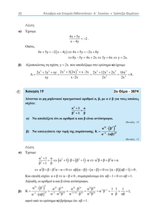 22 Άλγεβρα και Στοιχεία Πιθανοτήτων Α΄ Λυκείου  Τράπεζα Θεμάτων 
Λύση 
α) Έχουμε 
4x  
5y   
2 
x  
4y 
. 
Οπότε, 
4x  5y  2x  4y  4x  5y  2x  
8y 
8y 5y 4x 2x 3y 6x y 2x. 
        
β) Αξιοποιώντας τη σχέση y  2x που αποδείξαμε στο ερώτημα α) έχουμε 
2 2 2  2 2 2 2 2 
2x  3y  xy 2x  3 2x  x  2x   
A    2x 12x 2x  16x  
8 
2 2 
xy x  
2x 2x 2x 
. 
Άσκηση 19 2ο Θέμα - 3874 
Δίνονται οι μη μηδενικοί πραγματικοί αριθμοί α, β, με α ≠ β για τους οποίους 
ισχύει: 
2 
2 
α  
1 α 
 
β  
1 β 
α) Να αποδείξετε ότι οι αριθμοί α και β είναι αντίστροφοι. 
Μονάδες 13 
β) Να υπολογίσετε την τιμή της παράστασης 
 22 3 8 
2 25 
α β 
Κ 
 
α (αβ) 
 
 
Μονάδες 12 
Λύση 
α) Έχουμε 
2 
2 
α  
1 α 
β 1 β 
  
α2 1β  β2 1α α2β  β  β2α  α 
  α2β  β β2α  α  0 αβα β  α β  0 α βαβ 1  0 . 
Και επειδή ισχύει α  βα  β  0 , συμπεραίνουμε ότι αβ 1  0αβ 1. 
Δηλαδή, οι αριθμοί α και β είναι αντίστροφοι. 
β) 
  
  
22 3 8 22 3 8 22 24 22 24 
α  β α  β  
Κ α  
β α β αβ 
1 1 
1 1         
2 25 2 25 25 2 25 25 23 25 
  
    
α  αβ α  α β α  
β α β α β 
1  
1, 
αβ 
αφού από το ερώτημα α) βρήκαμε ότι αβ 1 . 
