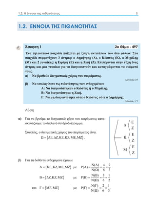 1.2. Η έννοια της πιθανότητας 5 
1.2. ΕΝΝΟΙΑ ΤΗΣ ΠΙΘΑΝΟΤΗΤΑΣ 
Άσκηση 1 2ο Θέμα - 497 
Ένα τηλεοπτικό παιχνίδι παίζεται με ζεύγη αντιπάλων των δύο φύλων. Στο 
παιχνίδι συμμετέχουν 3 άντρες: ο Δημήτρης (Δ), ο Κώστας (Κ), ο Μιχάλης 
(Μ) και 2 γυναίκες: η Ειρήνη (Ε) και η Ζωή (Ζ). Επιλέγονται στην τύχη ένας 
άντρας και μια γυναίκα για να διαγωνιστούν και καταγράφονται τα ονόματά 
τους. 
α) Να βρεθεί ο δειγματικός χώρος του πειράματος. 
Μονάδες 10 
β) Να υπολογίσετε τις πιθανότητες των ενδεχομένων 
Α: Να διαγωνίστηκαν ο Κώστας ή ο Μιχάλης. 
Β: Να διαγωνίστηκε η Ζωή. 
Γ: Να μη διαγωνίστηκε ούτε ο Κώστας ούτε ο Δημήτρης. 
Μονάδες 15 
Λύση 
α) Για να βρούμε το δειγματικό χώρο του πειράματος κατα- 
σκευάζουμε το διπλανό δενδροδιάγραμμα. 
Συνεπώς, ο δειγματικός χώρος του πειράματος είναι 
Ω  ΔΕ,ΔΖ,ΚΕ,ΚΖ,ΜΕ,ΜΖ . 
β) Για τα δοθέντα ενδεχόμενα έχουμε 
Α  ΚΕ,ΚΖ,ΜΕ,ΜΖ με Ρ(Α)  Ν(Α)  4  
2 
Ν(Ω) 6 3 
Β  ΔΖ,ΚΖ,ΜΖ με Ρ(Β)  Ν(Β)  3  
1 
Ν(Ω) 6 2 
και Γ  ΜΕ,ΜΖ με Ρ(Γ) Ν(Γ) 2 1 
   . 
Ν(Ω) 6 3 
Ε 
Δ 
Ζ 
Ε 
Κ 
Ζ 
Ε 
Μ 
Ζ 
 