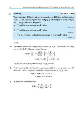 6 Άλγεβρα και Στοιχεία Πιθανοτήτων Α΄ Λυκείου  Τράπεζα Θεμάτων 
Άσκηση 2 2ο Θέμα - 3878 
Ένα λύκειο έχει 400 μαθητές από τους οποίους οι 200 είναι μαθητές της Α΄ 
τάξης. Αν επιλέξουμε τυχαία έναν μαθητή, η πιθανότητα να είναι μαθητής 
της Γ΄ τάξης είναι 20%. Να βρείτε: 
α) Το πλήθος των μαθητών της Γ΄ τάξης 
Μονάδες 10 
β) Το πλήθος των μαθητών της Β΄ τάξης 
Μονάδες 5 
γ) Την πιθανότητα ο μαθητής που επιλέξαμε να είναι της Β΄ τάξης. 
Μονάδες 10 
Λύση 
α) Έστω Ω το σύνολο των μαθητών του Λυκείου και Α, Β, Γ τα σύνολα των μαθη- 
τών της Α΄, Β΄, Γ΄ τάξης αντίστοιχα. Έχουμε 
    
Ρ Γ 
 20 Ν Γ 1 Ν Γ     
1   
  
100 Ν Ω 5 400 5 
Ν Γ 400 1 Ν Γ 80. 
    
     
5 
Δηλαδή, το πλήθος των μαθητών της Γ΄ τάξης είναι 80. 
β) Το Λύκειο έχει 400 μαθητές από τους οποίους οι 200 είναι της Α΄ τάξης και οι 80 
είναι της Γ΄ τάξης. Επομένως, το πλήθος των μαθητών της Β΄ τάξης είναι 
ΝΒ ΝΩ ΝΑ ΝΓ 
   
    
400 200 80 120. 
γ) Η ζητούμενη πιθανότητα είναι 
    
Ν Β Ρ Β   120  
3 . 
  
Ν Ω 400 10 
 