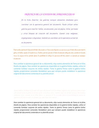 PRÁCTICA DE LA UNIDAD DE APRENDIZAJE 03
En la ficha Insertar, las galerías incluyen elementos diseñados para
coordinar con la apariencia general del documento. Puede utilizar estas
galerías para insertar tablas, encabezados, pies de página, listas, portadas
y otros bloques de creación del documento. Cuando crea imágenes,
organigramas o diagramas, también se coordinan con la apariencia actual de
su documento.
Puede cambiar fácilmente el formato del texto seleccionado en el documento eligiendo una apariencia para el texto seleccionado desde la
galería de Estilos rápidos de la ficha Inicio. También puede dar formato al texto directamente utilizando otros controles de la ficha
Inicio. La mayoría de los controles ofrecen la posibilidad de utilizar la apariencia del tema actual o un formato que especifique
directamente.
Para cambiar la apariencia general de su documento, elija nuevos elementos de Tema en la ficha
Diseño de página. Para cambiar las apariencias disponibles en la galería Estilos rápidos, utilice el
comando Cambiar conjunto de estilos rápidos. Tanto la galería Temas como la galería Estilos
rápidos proporcionan comandos Restablecer para que siempre puede restablecer la apariencia
original del documento contenida en su plantilla actual.
En la ficha Insertar, las galerías incluyen elementos diseñados para coordinar con la apariencia
general del documento. Puede utilizar estas galerías para insertar tablas, encabezados, pies de
página, listas, portadas y otros bloques de creación del documento. Cuando crea imágenes,
organigramas o diagramas, también se coordinan con la apariencia actual de su documento.
Puede cambiar fácilmente el formato del texto seleccionado en el documento eligiendo una apariencia para el texto
seleccionado desde la galería de Estilos rápidos de la ficha Inicio. También puede dar formato al texto directamente
utilizando otros controles de la ficha Inicio. La mayoría de los controles ofrecen la posibilidad de utilizar la
apariencia del tema actual o un formato que especifique directamente.
Para cambiar la apariencia general de su documento, elija nuevos elementos de Tema en la ficha
Diseño de página. Para cambiar las apariencias disponibles en la galería Estilos rápidos, utilice el
comando Cambiar conjunto de estilos rápidos. Tanto la galería Temas como la galería Estilos
rápidos proporcionan comandos Restablecer para que siempre puede restablecer la apariencia
original del documento contenida en su plantilla actual.