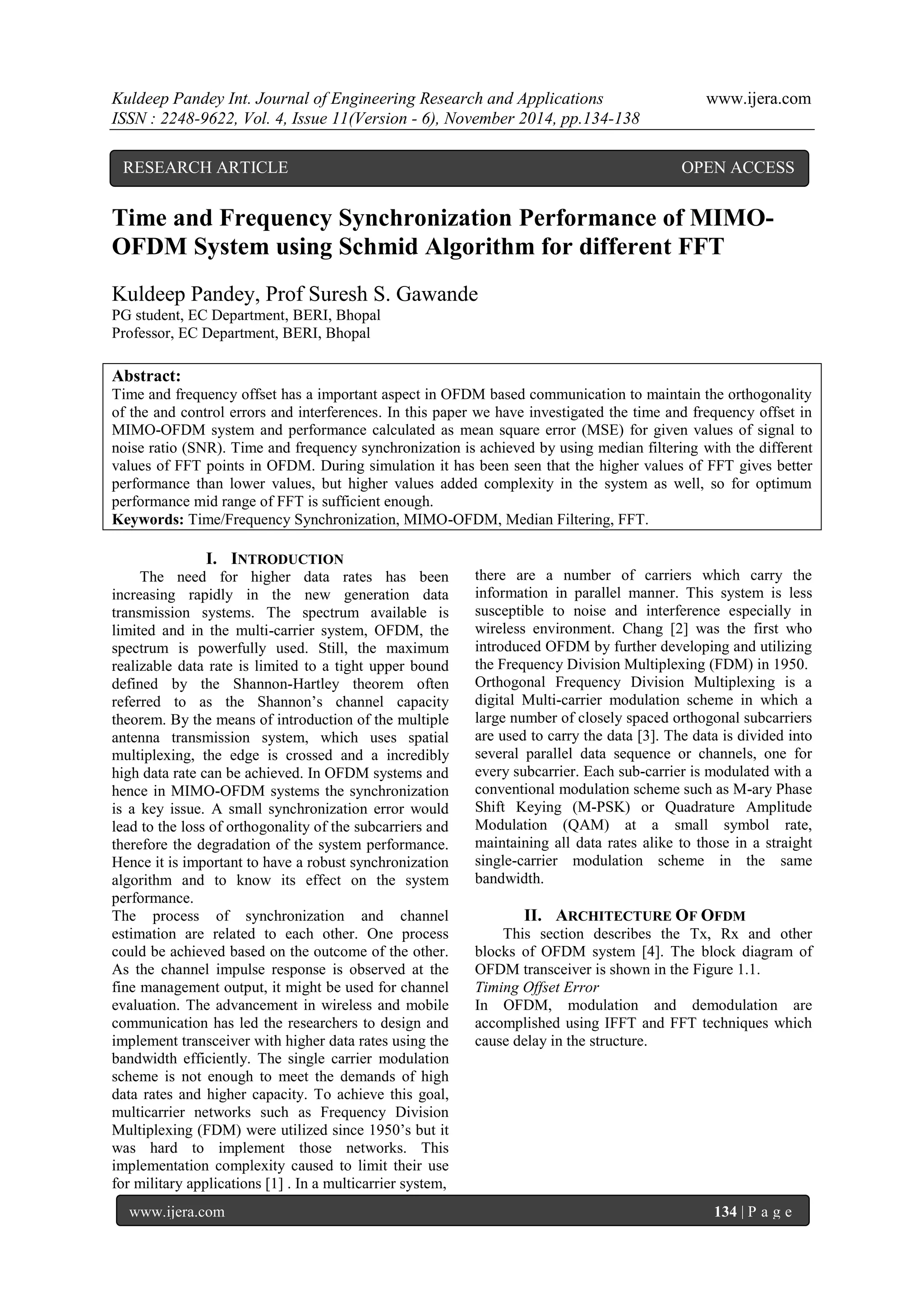 Kuldeep Pandey Int. Journal of Engineering Research and Applications www.ijera.com 
ISSN : 2248-9622, Vol. 4, Issue 11(Version - 6), November 2014, pp.134-138 
www.ijera.com 134 | P a g e 
Time and Frequency Synchronization Performance of MIMO- OFDM System using Schmid Algorithm for different FFT Kuldeep Pandey, Prof Suresh S. Gawande 
PG student, EC Department, BERI, Bhopal 
Professor, EC Department, BERI, Bhopal 
Abstract: 
Time and frequency offset has a important aspect in OFDM based communication to maintain the orthogonality of the and control errors and interferences. In this paper we have investigated the time and frequency offset in MIMO-OFDM system and performance calculated as mean square error (MSE) for given values of signal to noise ratio (SNR). Time and frequency synchronization is achieved by using median filtering with the different values of FFT points in OFDM. During simulation it has been seen that the higher values of FFT gives better performance than lower values, but higher values added complexity in the system as well, so for optimum performance mid range of FFT is sufficient enough. 
Keywords: Time/Frequency Synchronization, MIMO-OFDM, Median Filtering, FFT. 
I. INTRODUCTION 
The need for higher data rates has been increasing rapidly in the new generation data transmission systems. The spectrum available is limited and in the multi-carrier system, OFDM, the spectrum is powerfully used. Still, the maximum realizable data rate is limited to a tight upper bound defined by the Shannon-Hartley theorem often referred to as the Shannon’s channel capacity theorem. By the means of introduction of the multiple antenna transmission system, which uses spatial multiplexing, the edge is crossed and a incredibly high data rate can be achieved. In OFDM systems and hence in MIMO-OFDM systems the synchronization is a key issue. A small synchronization error would lead to the loss of orthogonality of the subcarriers and therefore the degradation of the system performance. Hence it is important to have a robust synchronization algorithm and to know its effect on the system performance. The process of synchronization and channel estimation are related to each other. One process could be achieved based on the outcome of the other. As the channel impulse response is observed at the fine management output, it might be used for channel evaluation. The advancement in wireless and mobile communication has led the researchers to design and implement transceiver with higher data rates using the bandwidth efficiently. The single carrier modulation scheme is not enough to meet the demands of high data rates and higher capacity. To achieve this goal, multicarrier networks such as Frequency Division Multiplexing (FDM) were utilized since 1950’s but it was hard to implement those networks. This implementation complexity caused to limit their use for military applications [1] . In a multicarrier system, 
there are a number of carriers which carry the information in parallel manner. This system is less susceptible to noise and interference especially in wireless environment. Chang [2] was the first who introduced OFDM by further developing and utilizing the Frequency Division Multiplexing (FDM) in 1950. Orthogonal Frequency Division Multiplexing is a digital Multi-carrier modulation scheme in which a large number of closely spaced orthogonal subcarriers are used to carry the data [3]. The data is divided into several parallel data sequence or channels, one for every subcarrier. Each sub-carrier is modulated with a conventional modulation scheme such as M-ary Phase Shift Keying (M-PSK) or Quadrature Amplitude Modulation (QAM) at a small symbol rate, maintaining all data rates alike to those in a straight single-carrier modulation scheme in the same bandwidth. 
II. ARCHITECTURE OF OFDM 
This section describes the Tx, Rx and other blocks of OFDM system [4]. The block diagram of OFDM transceiver is shown in the Figure 1.1. 
Timing Offset Error 
In OFDM, modulation and demodulation are accomplished using IFFT and FFT techniques which cause delay in the structure. 
RESEARCH ARTICLE OPEN ACCESS  