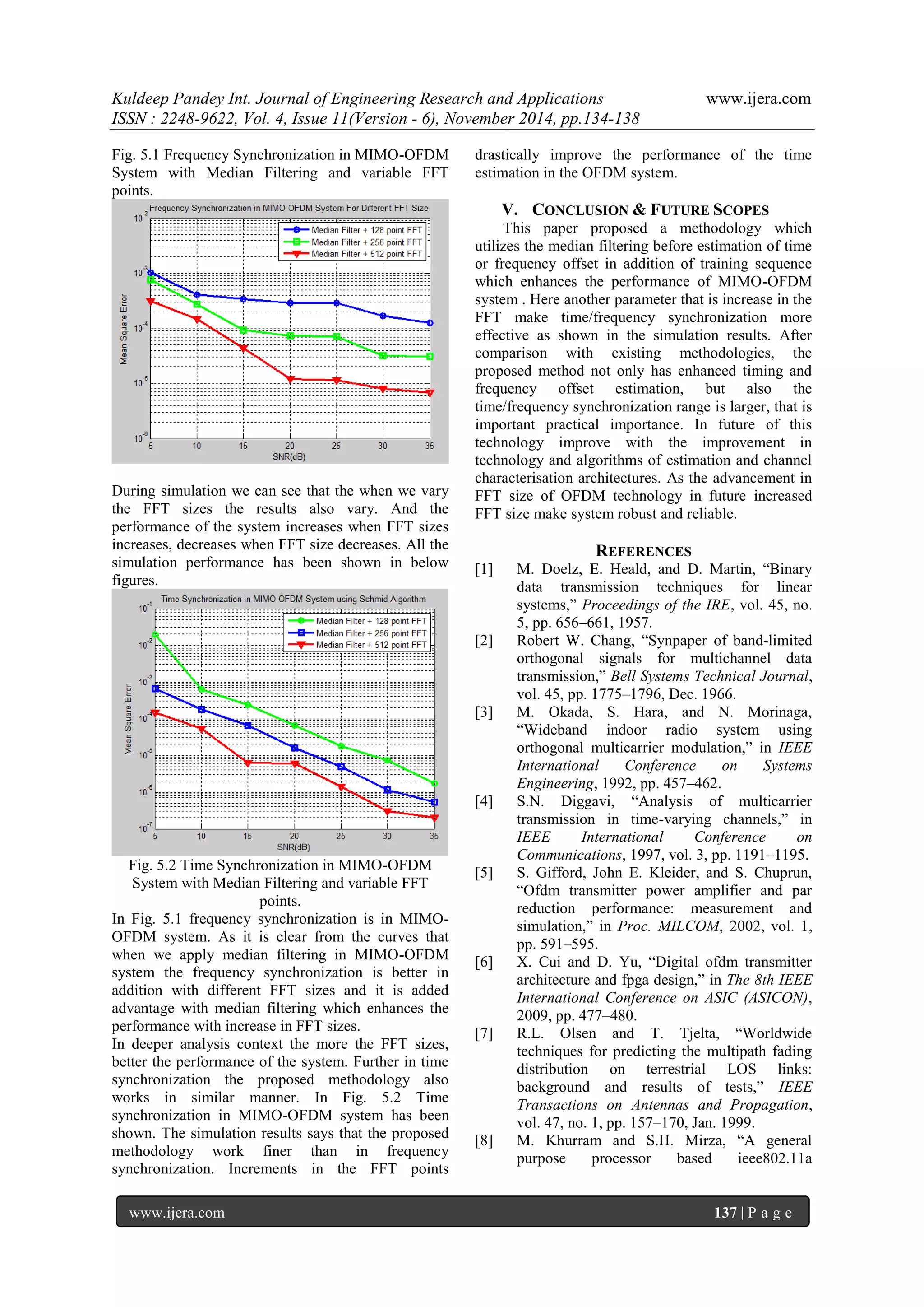 Kuldeep Pandey Int. Journal of Engineering Research and Applications www.ijera.com 
ISSN : 2248-9622, Vol. 4, Issue 11(Version - 6), November 2014, pp.134-138 
www.ijera.com 137 | P a g e 
Fig. 5.1 Frequency Synchronization in MIMO-OFDM System with Median Filtering and variable FFT points. During simulation we can see that the when we vary the FFT sizes the results also vary. And the performance of the system increases when FFT sizes increases, decreases when FFT size decreases. All the simulation performance has been shown in below figures. Fig. 5.2 Time Synchronization in MIMO-OFDM System with Median Filtering and variable FFT points. In Fig. 5.1 frequency synchronization is in MIMO- OFDM system. As it is clear from the curves that when we apply median filtering in MIMO-OFDM system the frequency synchronization is better in addition with different FFT sizes and it is added advantage with median filtering which enhances the performance with increase in FFT sizes. 
In deeper analysis context the more the FFT sizes, better the performance of the system. Further in time synchronization the proposed methodology also works in similar manner. In Fig. 5.2 Time synchronization in MIMO-OFDM system has been shown. The simulation results says that the proposed methodology work finer than in frequency synchronization. Increments in the FFT points drastically improve the performance of the time estimation in the OFDM system. 
V. CONCLUSION & FUTURE SCOPES 
This paper proposed a methodology which utilizes the median filtering before estimation of time or frequency offset in addition of training sequence which enhances the performance of MIMO-OFDM system . Here another parameter that is increase in the FFT make time/frequency synchronization more effective as shown in the simulation results. After comparison with existing methodologies, the proposed method not only has enhanced timing and frequency offset estimation, but also the time/frequency synchronization range is larger, that is important practical importance. In future of this technology improve with the improvement in technology and algorithms of estimation and channel characterisation architectures. As the advancement in FFT size of OFDM technology in future increased FFT size make system robust and reliable. REFERENCES [1] M. Doelz, E. Heald, and D. Martin, “Binary data transmission techniques for linear systems,” Proceedings of the IRE, vol. 45, no. 5, pp. 656–661, 1957. [2] Robert W. Chang, “Synpaper of band-limited orthogonal signals for multichannel data transmission,” Bell Systems Technical Journal, vol. 45, pp. 1775–1796, Dec. 1966. [3] M. Okada, S. Hara, and N. Morinaga, “Wideband indoor radio system using orthogonal multicarrier modulation,” in IEEE International Conference on Systems Engineering, 1992, pp. 457–462. [4] S.N. Diggavi, “Analysis of multicarrier transmission in time-varying channels,” in IEEE International Conference on Communications, 1997, vol. 3, pp. 1191–1195. [5] S. Gifford, John E. Kleider, and S. Chuprun, “Ofdm transmitter power amplifier and par reduction performance: measurement and simulation,” in Proc. MILCOM, 2002, vol. 1, pp. 591–595. [6] X. Cui and D. Yu, “Digital ofdm transmitter architecture and fpga design,” in The 8th IEEE International Conference on ASIC (ASICON), 2009, pp. 477–480. [7] R.L. Olsen and T. Tjelta, “Worldwide techniques for predicting the multipath fading distribution on terrestrial LOS links: background and results of tests,” IEEE Transactions on Antennas and Propagation, vol. 47, no. 1, pp. 157–170, Jan. 1999. 
[8] M. Khurram and S.H. Mirza, “A general purpose processor based ieee802.11a  
